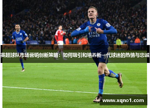 英超球队市场营销创新策略:如何吸引和培养新一代球迷的热情与忠诚